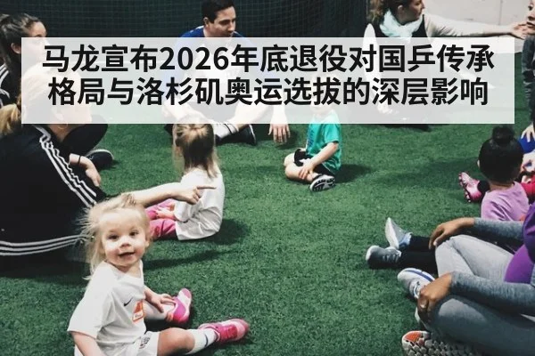 马龙宣布2026年底退役对国乒传承格局与洛杉矶奥运选拔的深层影响