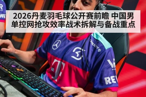 2026丹麦羽毛球公开赛前瞻 中国男单控网抢攻效率战术拆解与备战重点